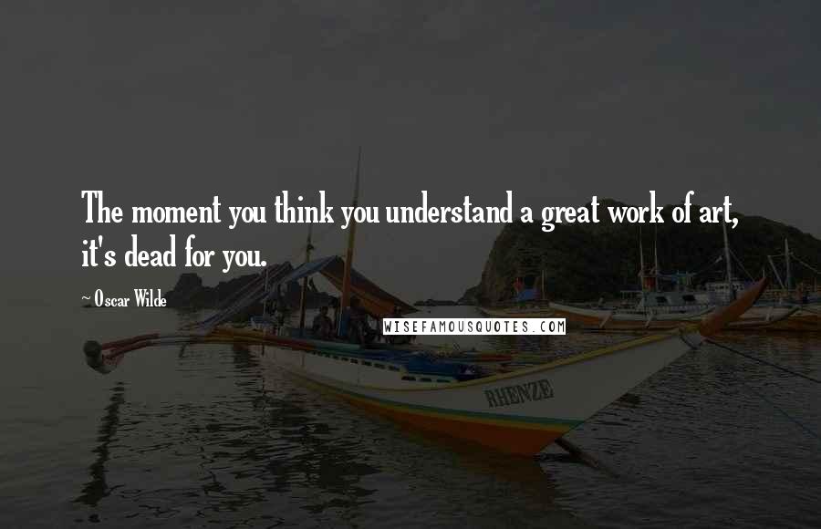 Oscar Wilde Quotes: The moment you think you understand a great work of art, it's dead for you.