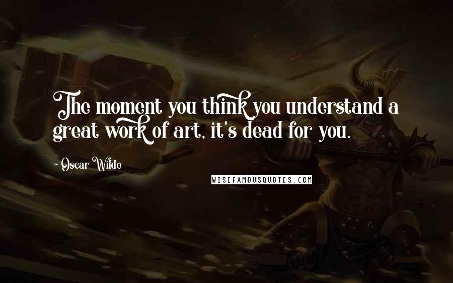 Oscar Wilde Quotes: The moment you think you understand a great work of art, it's dead for you.