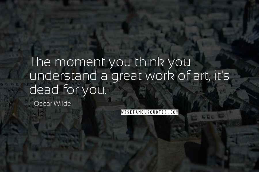 Oscar Wilde Quotes: The moment you think you understand a great work of art, it's dead for you.