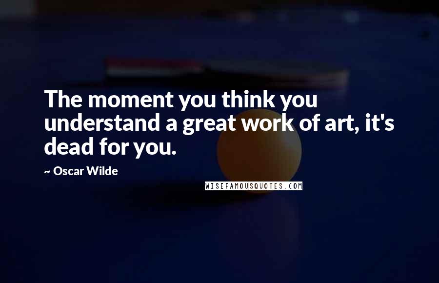 Oscar Wilde Quotes: The moment you think you understand a great work of art, it's dead for you.