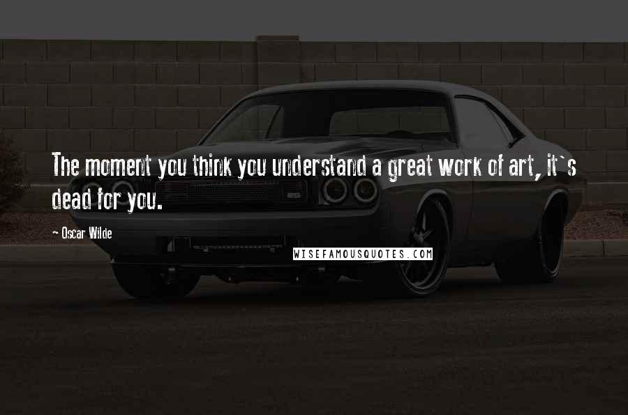 Oscar Wilde Quotes: The moment you think you understand a great work of art, it's dead for you.