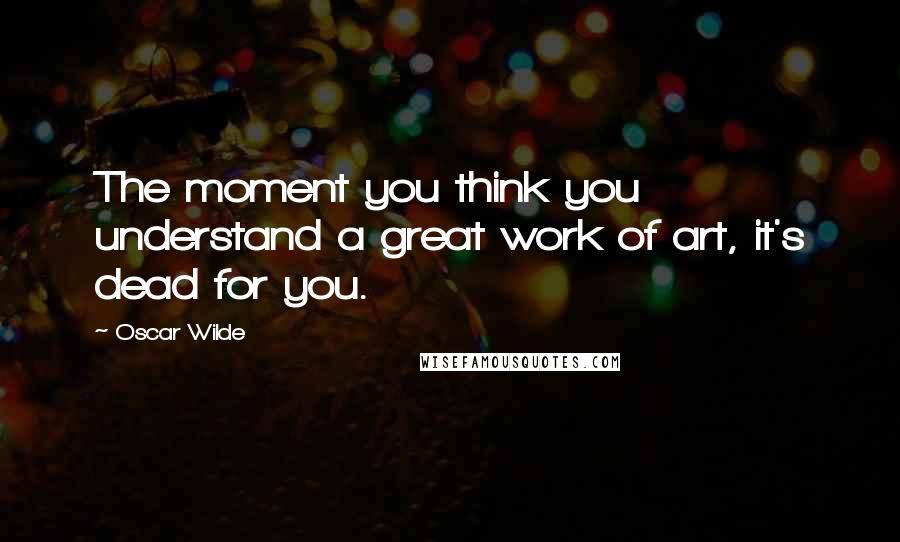 Oscar Wilde Quotes: The moment you think you understand a great work of art, it's dead for you.