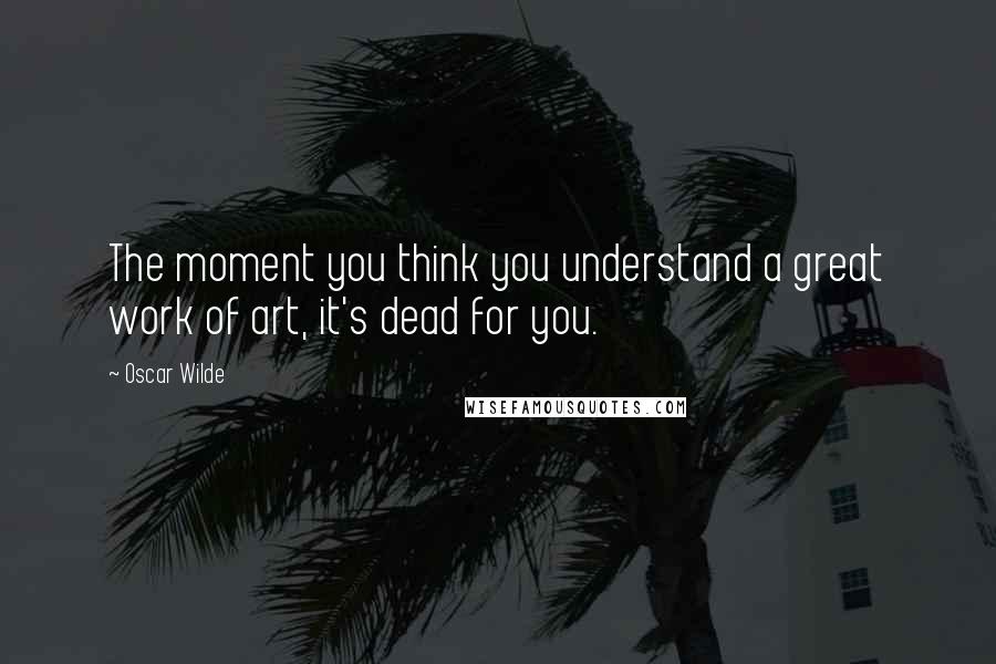 Oscar Wilde Quotes: The moment you think you understand a great work of art, it's dead for you.