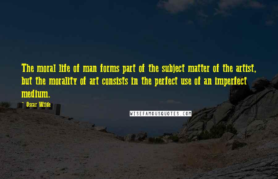 Oscar Wilde Quotes: The moral life of man forms part of the subject matter of the artist, but the morality of art consists in the perfect use of an imperfect medium.