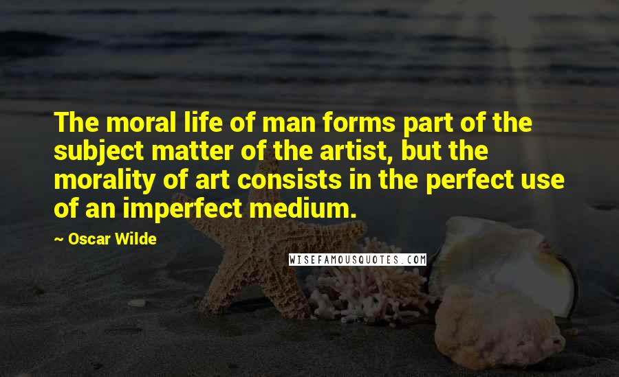 Oscar Wilde Quotes: The moral life of man forms part of the subject matter of the artist, but the morality of art consists in the perfect use of an imperfect medium.