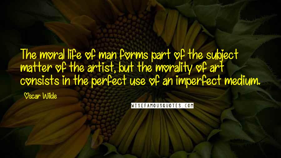 Oscar Wilde Quotes: The moral life of man forms part of the subject matter of the artist, but the morality of art consists in the perfect use of an imperfect medium.