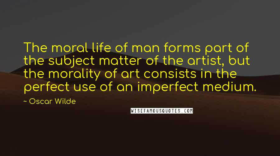 Oscar Wilde Quotes: The moral life of man forms part of the subject matter of the artist, but the morality of art consists in the perfect use of an imperfect medium.