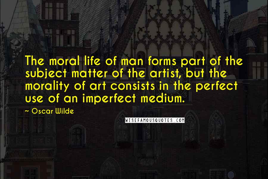 Oscar Wilde Quotes: The moral life of man forms part of the subject matter of the artist, but the morality of art consists in the perfect use of an imperfect medium.