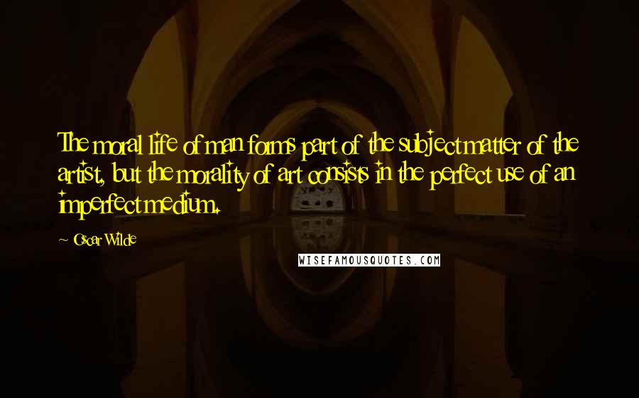 Oscar Wilde Quotes: The moral life of man forms part of the subject matter of the artist, but the morality of art consists in the perfect use of an imperfect medium.