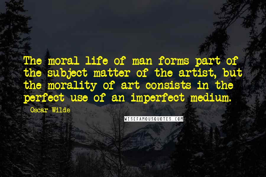 Oscar Wilde Quotes: The moral life of man forms part of the subject matter of the artist, but the morality of art consists in the perfect use of an imperfect medium.