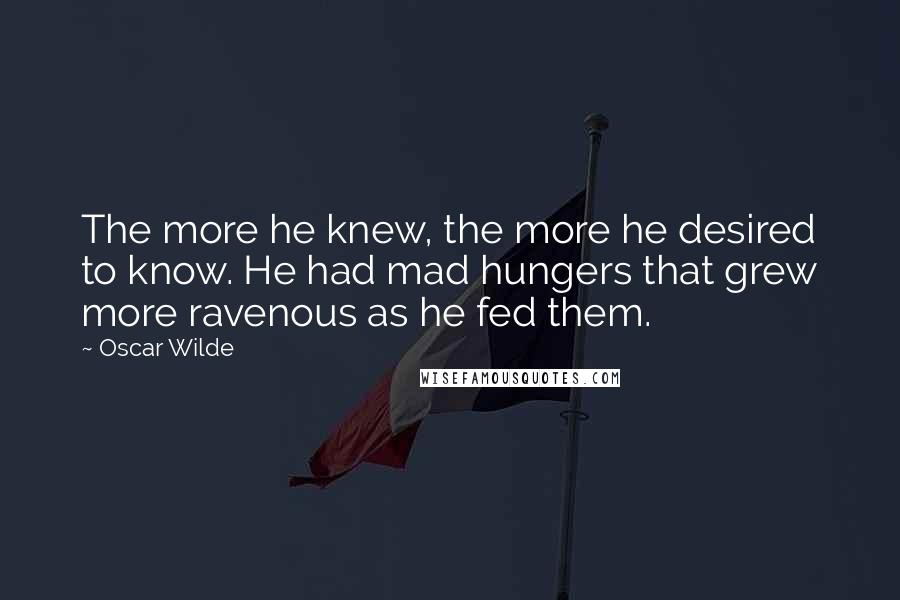 Oscar Wilde Quotes: The more he knew, the more he desired to know. He had mad hungers that grew more ravenous as he fed them.