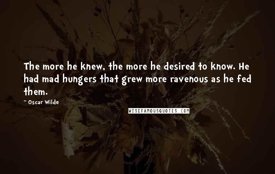 Oscar Wilde Quotes: The more he knew, the more he desired to know. He had mad hungers that grew more ravenous as he fed them.