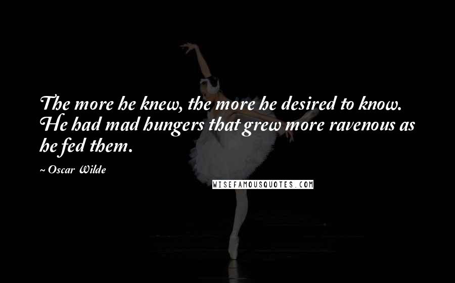 Oscar Wilde Quotes: The more he knew, the more he desired to know. He had mad hungers that grew more ravenous as he fed them.