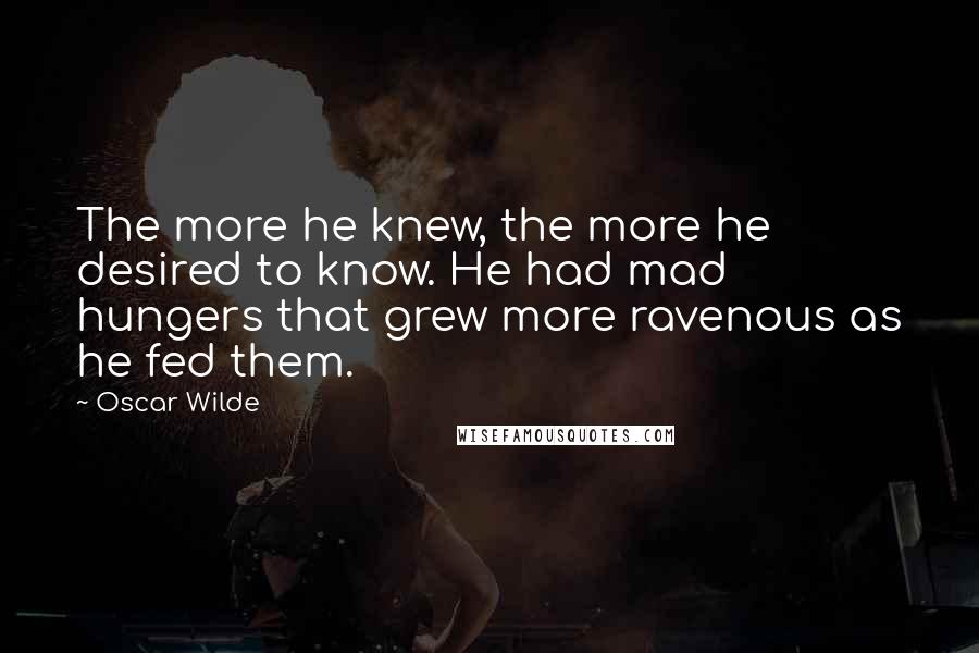 Oscar Wilde Quotes: The more he knew, the more he desired to know. He had mad hungers that grew more ravenous as he fed them.