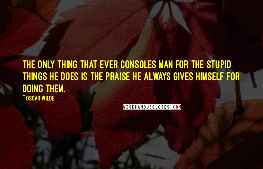 Oscar Wilde Quotes: The only thing that ever consoles man for the stupid things he does is the praise he always gives himself for doing them.