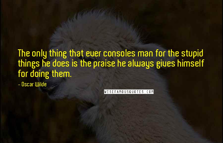 Oscar Wilde Quotes: The only thing that ever consoles man for the stupid things he does is the praise he always gives himself for doing them.