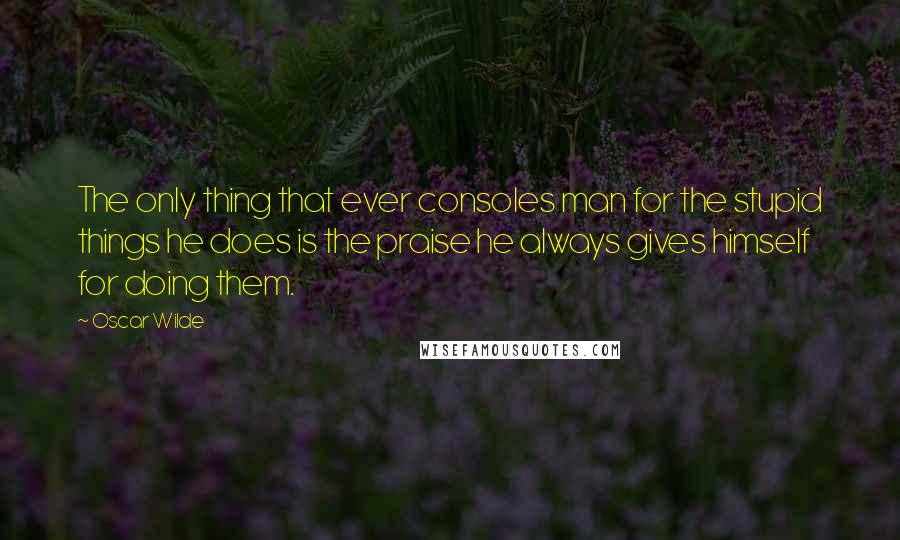 Oscar Wilde Quotes: The only thing that ever consoles man for the stupid things he does is the praise he always gives himself for doing them.