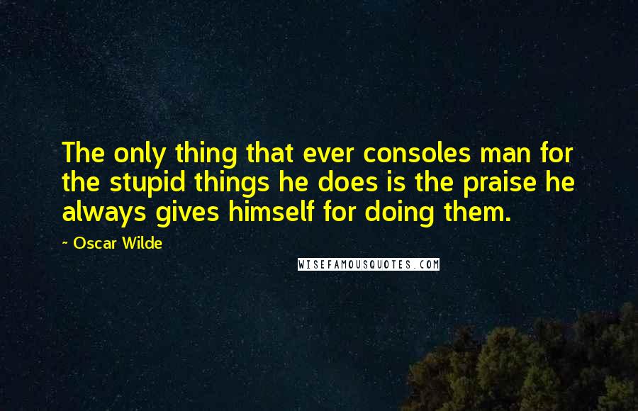 Oscar Wilde Quotes: The only thing that ever consoles man for the stupid things he does is the praise he always gives himself for doing them.