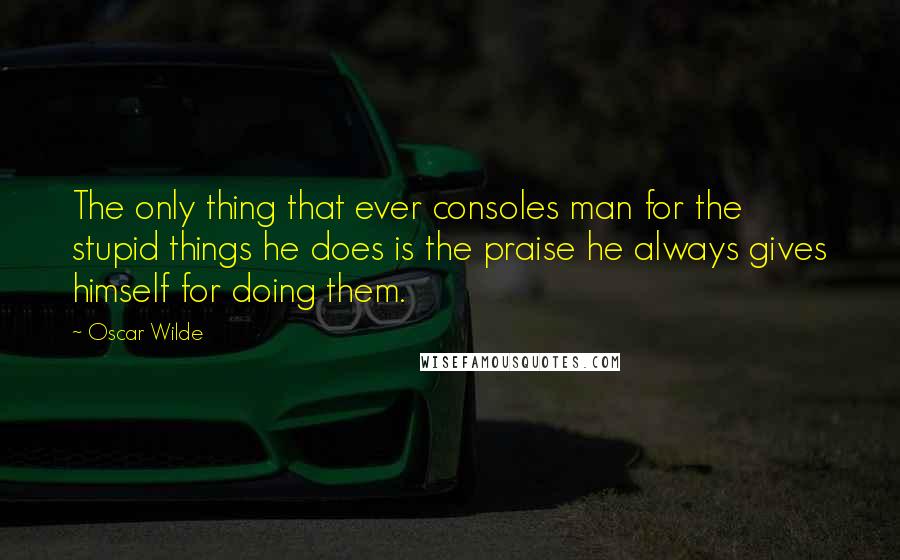 Oscar Wilde Quotes: The only thing that ever consoles man for the stupid things he does is the praise he always gives himself for doing them.