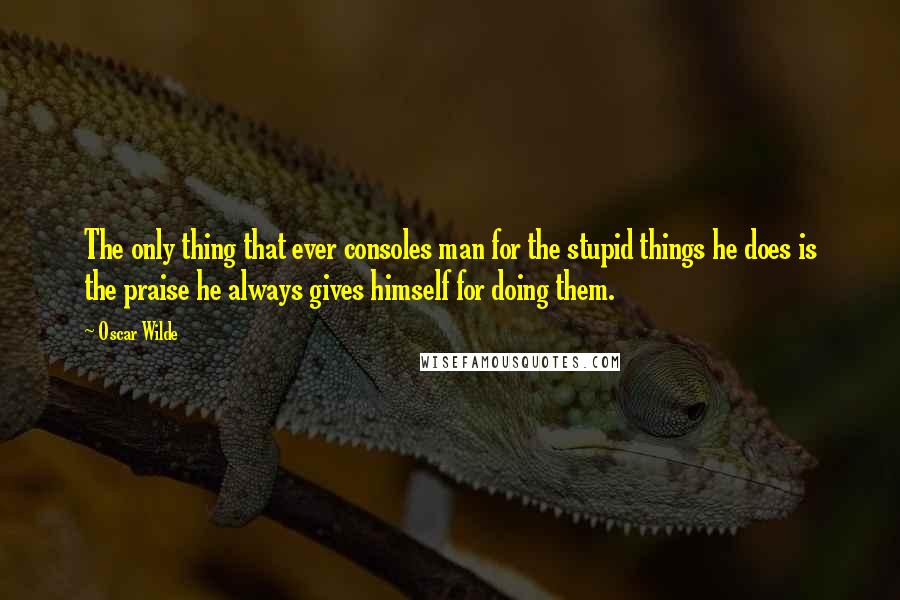 Oscar Wilde Quotes: The only thing that ever consoles man for the stupid things he does is the praise he always gives himself for doing them.