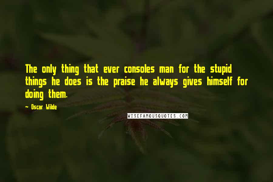 Oscar Wilde Quotes: The only thing that ever consoles man for the stupid things he does is the praise he always gives himself for doing them.