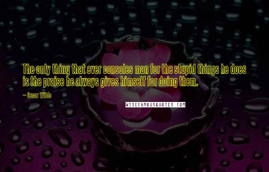 Oscar Wilde Quotes: The only thing that ever consoles man for the stupid things he does is the praise he always gives himself for doing them.