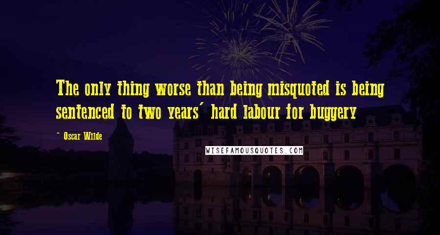 Oscar Wilde Quotes: The only thing worse than being misquoted is being sentenced to two years' hard labour for buggery
