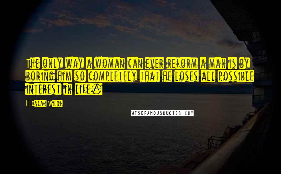 Oscar Wilde Quotes: The only way a woman can ever reform a man is by boring him so completely that he loses all possible interest in life.