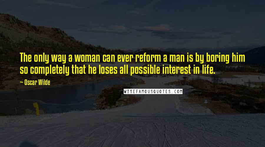 Oscar Wilde Quotes: The only way a woman can ever reform a man is by boring him so completely that he loses all possible interest in life.