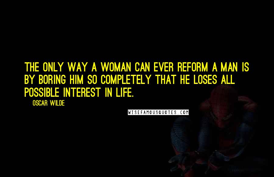 Oscar Wilde Quotes: The only way a woman can ever reform a man is by boring him so completely that he loses all possible interest in life.