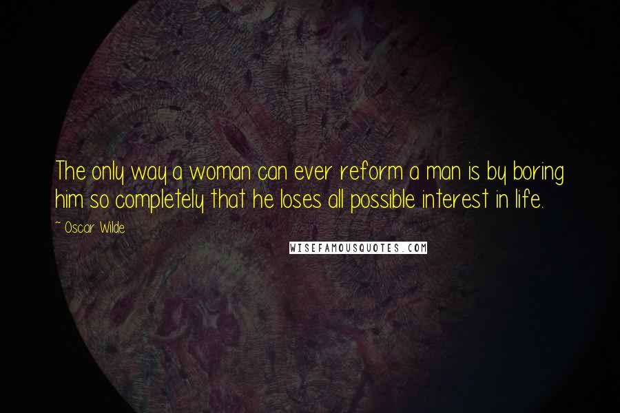 Oscar Wilde Quotes: The only way a woman can ever reform a man is by boring him so completely that he loses all possible interest in life.