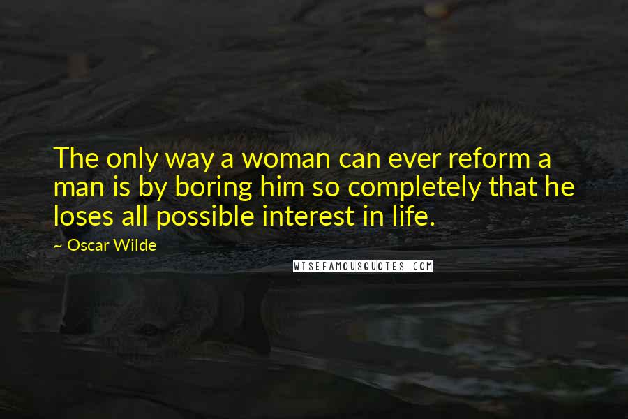 Oscar Wilde Quotes: The only way a woman can ever reform a man is by boring him so completely that he loses all possible interest in life.