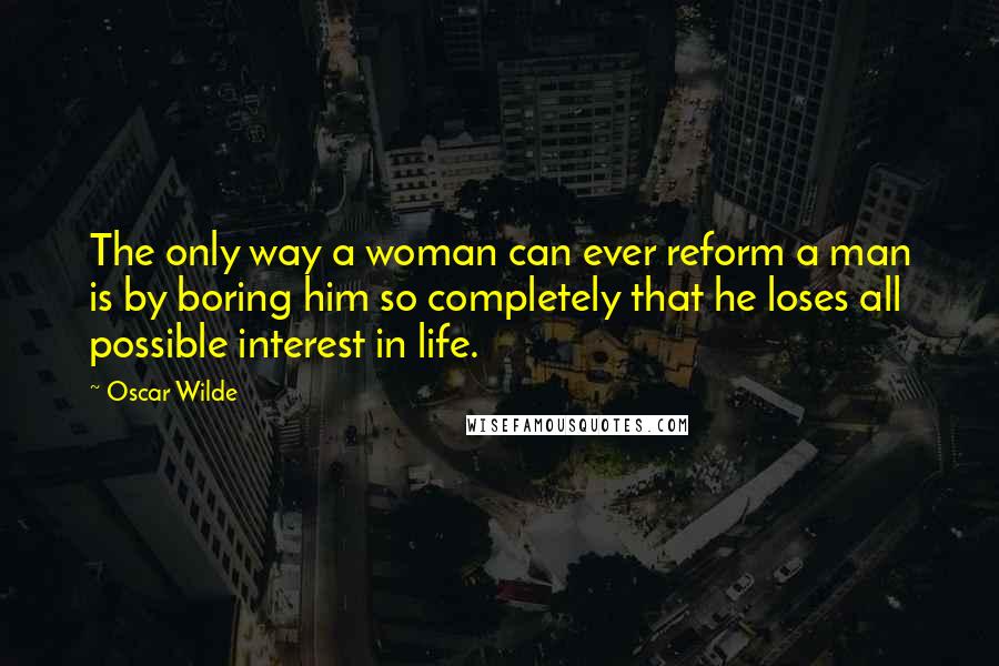Oscar Wilde Quotes: The only way a woman can ever reform a man is by boring him so completely that he loses all possible interest in life.