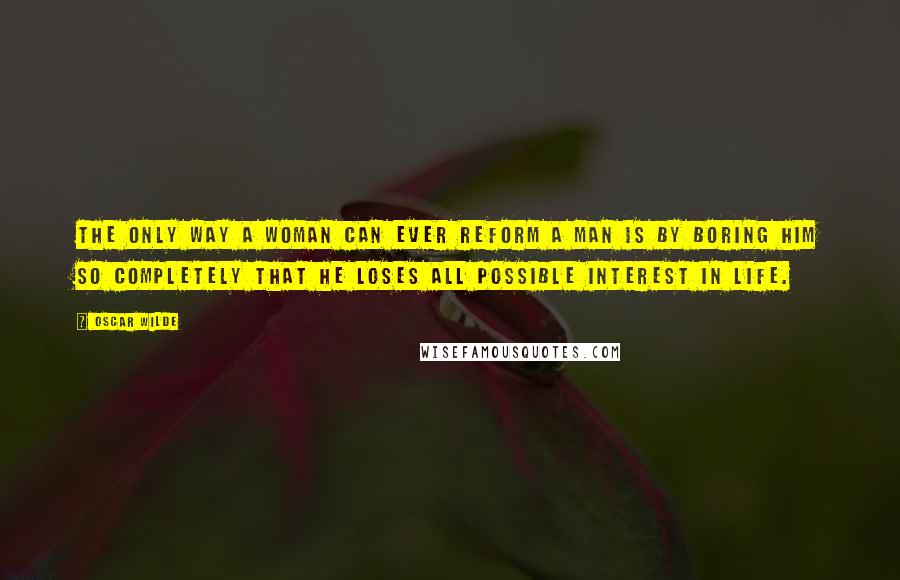 Oscar Wilde Quotes: The only way a woman can ever reform a man is by boring him so completely that he loses all possible interest in life.