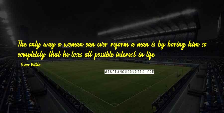 Oscar Wilde Quotes: The only way a woman can ever reform a man is by boring him so completely that he loses all possible interest in life.