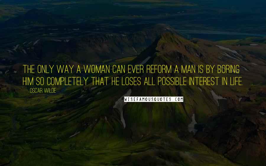 Oscar Wilde Quotes: The only way a woman can ever reform a man is by boring him so completely that he loses all possible interest in life.