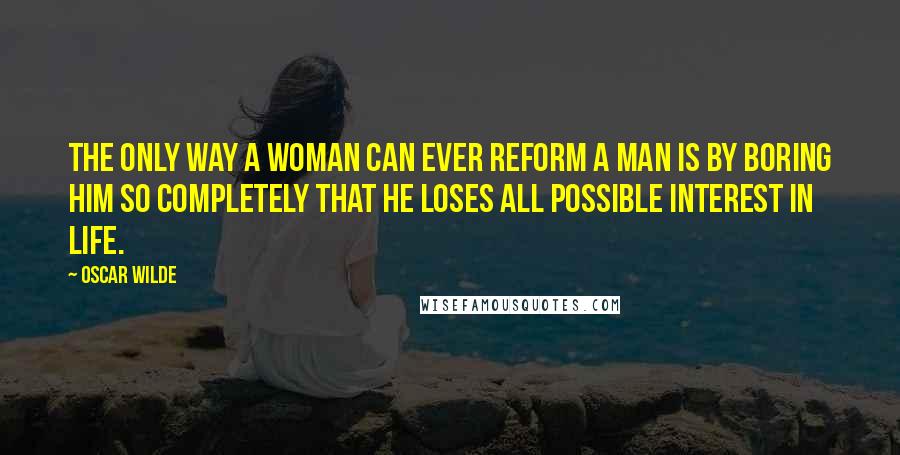 Oscar Wilde Quotes: The only way a woman can ever reform a man is by boring him so completely that he loses all possible interest in life.