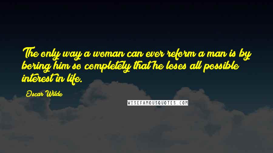 Oscar Wilde Quotes: The only way a woman can ever reform a man is by boring him so completely that he loses all possible interest in life.