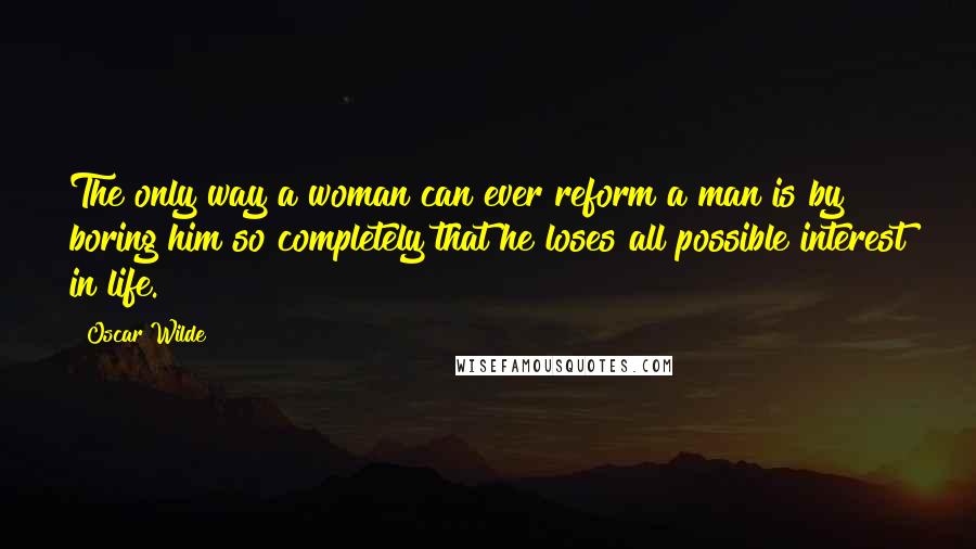 Oscar Wilde Quotes: The only way a woman can ever reform a man is by boring him so completely that he loses all possible interest in life.