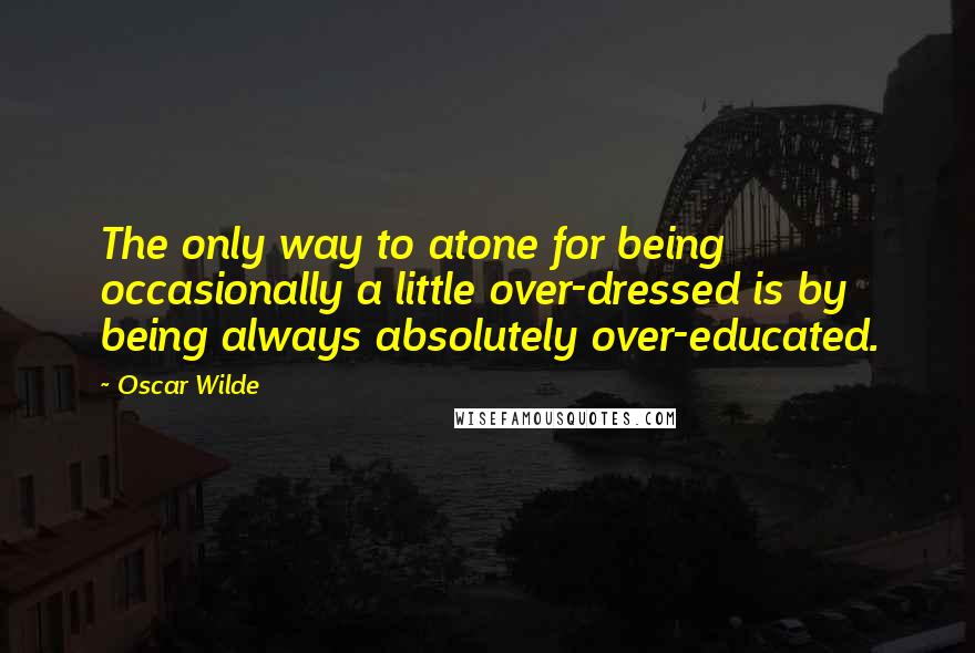 Oscar Wilde Quotes: The only way to atone for being occasionally a little over-dressed is by being always absolutely over-educated.