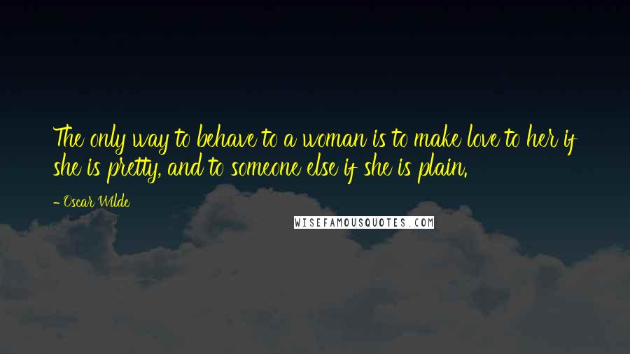 Oscar Wilde Quotes: The only way to behave to a woman is to make love to her if she is pretty, and to someone else if she is plain.