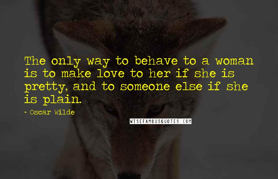 Oscar Wilde Quotes: The only way to behave to a woman is to make love to her if she is pretty, and to someone else if she is plain.