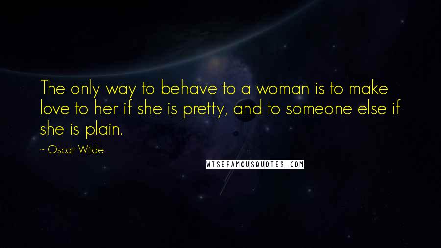 Oscar Wilde Quotes: The only way to behave to a woman is to make love to her if she is pretty, and to someone else if she is plain.