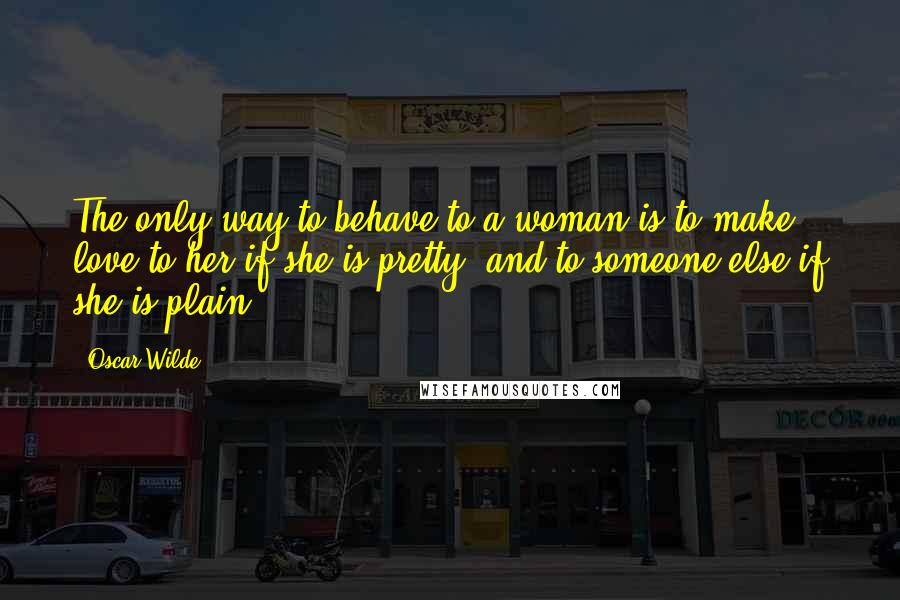 Oscar Wilde Quotes: The only way to behave to a woman is to make love to her if she is pretty, and to someone else if she is plain.