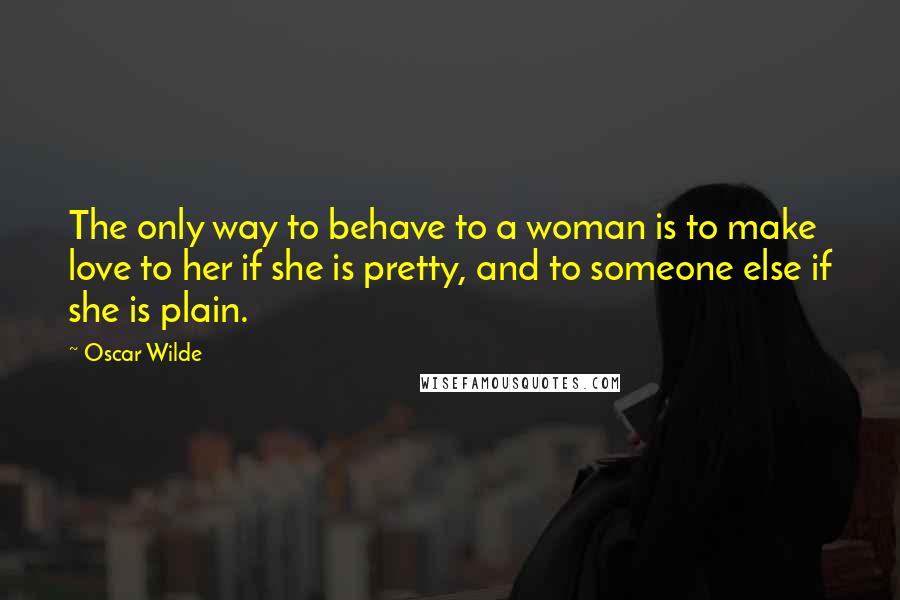 Oscar Wilde Quotes: The only way to behave to a woman is to make love to her if she is pretty, and to someone else if she is plain.