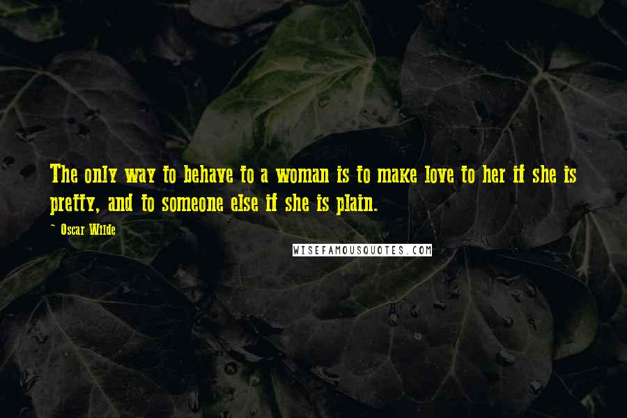 Oscar Wilde Quotes: The only way to behave to a woman is to make love to her if she is pretty, and to someone else if she is plain.