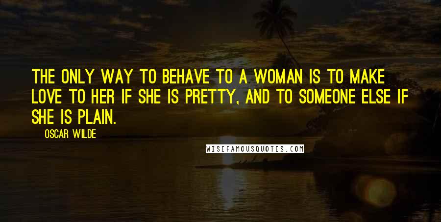 Oscar Wilde Quotes: The only way to behave to a woman is to make love to her if she is pretty, and to someone else if she is plain.