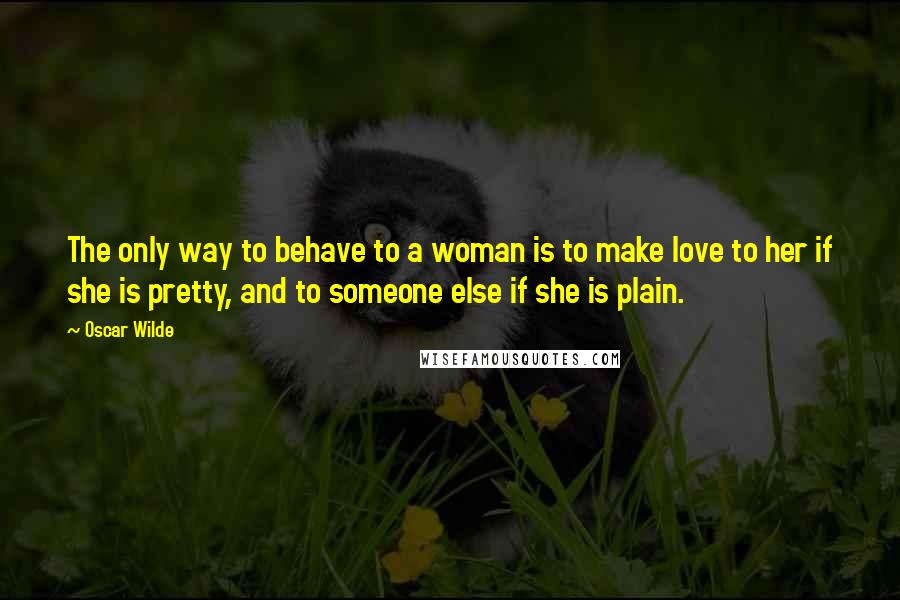 Oscar Wilde Quotes: The only way to behave to a woman is to make love to her if she is pretty, and to someone else if she is plain.