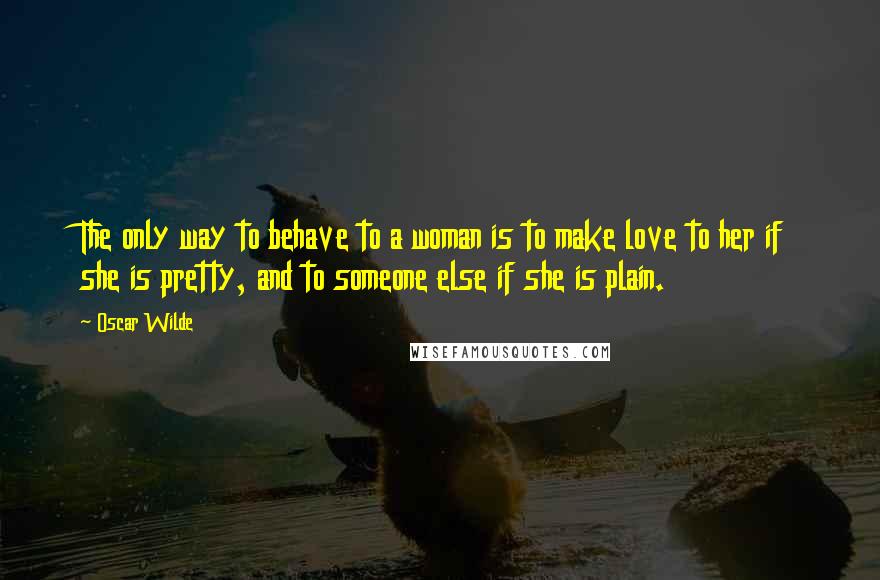 Oscar Wilde Quotes: The only way to behave to a woman is to make love to her if she is pretty, and to someone else if she is plain.