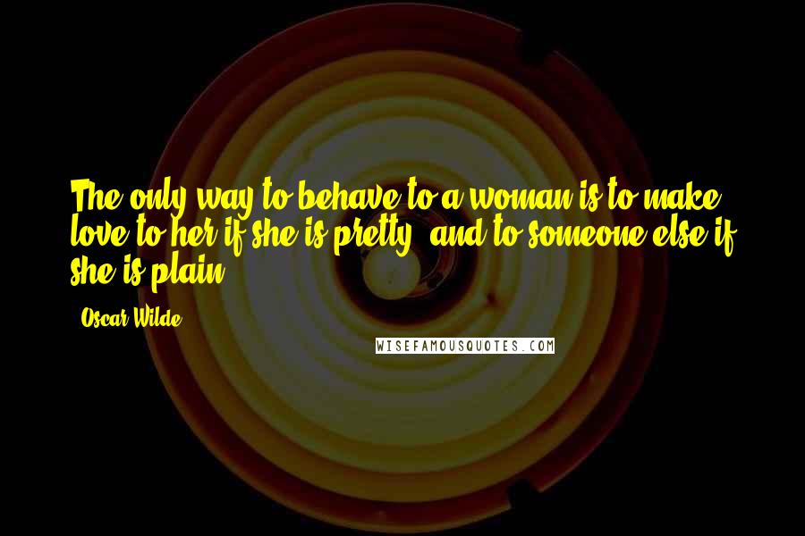 Oscar Wilde Quotes: The only way to behave to a woman is to make love to her if she is pretty, and to someone else if she is plain.